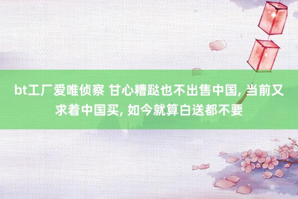 bt工厂爱唯侦察 甘心糟跶也不出售中国， 当前又求着中国买， 如今就算白送都不要