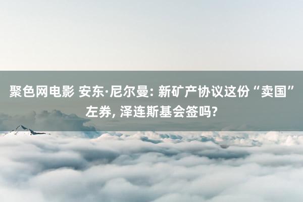 聚色网电影 安东·尼尔曼: 新矿产协议这份“卖国”左券， 泽连斯基会签吗?