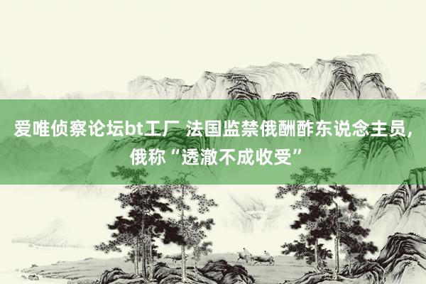 爱唯侦察论坛bt工厂 法国监禁俄酬酢东说念主员， 俄称“透澈不成收受”