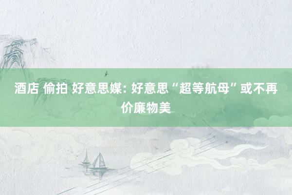酒店 偷拍 好意思媒: 好意思“超等航母”或不再价廉物美