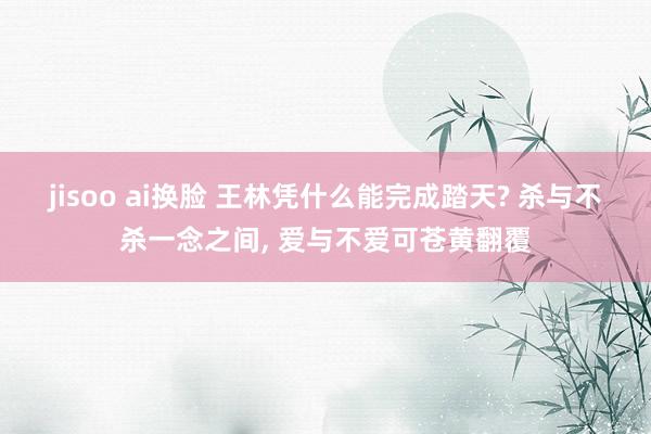 jisoo ai换脸 王林凭什么能完成踏天? 杀与不杀一念之间， 爱与不爱可苍黄翻覆