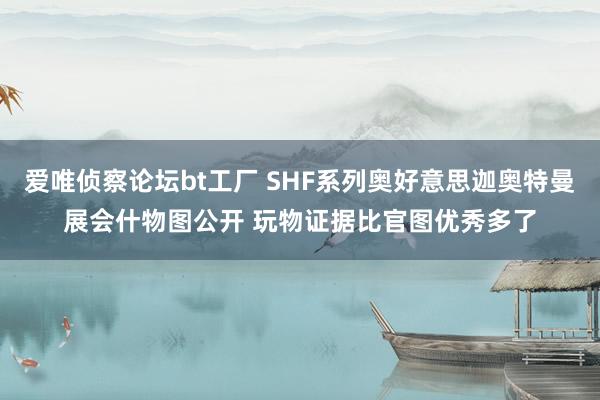 爱唯侦察论坛bt工厂 SHF系列奥好意思迦奥特曼展会什物图公开 玩物证据比官图优秀多了