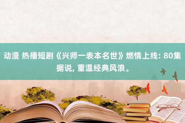 动漫 热播短剧《兴师一表本名世》燃情上线: 80集据说， 重温经典风浪。