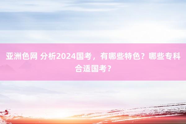 亚洲色网 分析2024国考，有哪些特色？哪些专科合适国考？