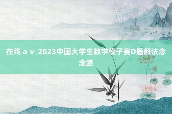 在线ａｖ 2023中国大学生数学模子赛D题解法念念路