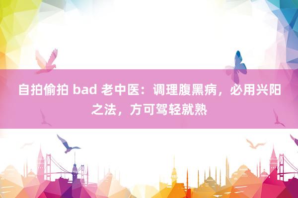 自拍偷拍 bad 老中医：调理腹黑病，必用兴阳之法，方可驾轻就熟