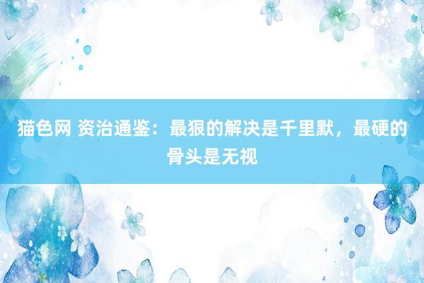 猫色网 资治通鉴：最狠的解决是千里默，最硬的骨头是无视