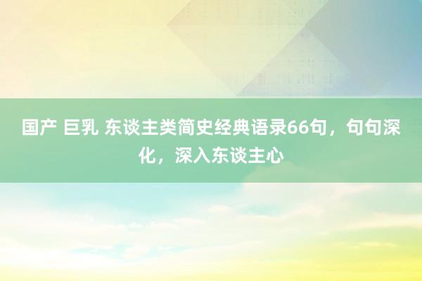 国产 巨乳 东谈主类简史经典语录66句，句句深化，深入东谈主心