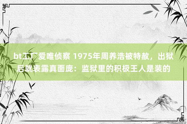 bt工厂爱唯侦察 1975年周养浩被特赦，出狱后就表露真面庞：监狱里的积极王人是装的