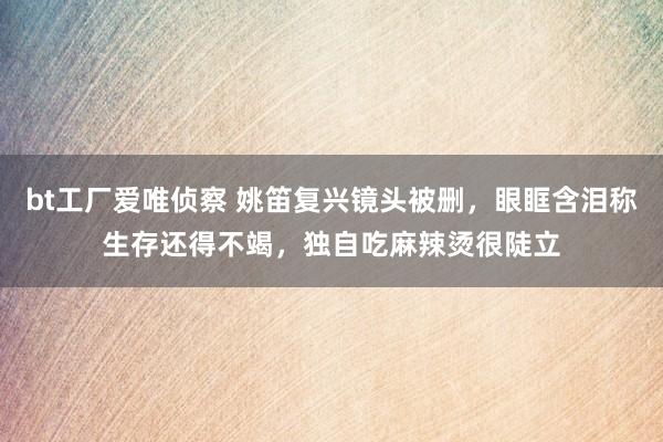 bt工厂爱唯侦察 姚笛复兴镜头被删，眼眶含泪称生存还得不竭，独自吃麻辣烫很陡立