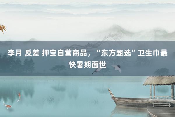 李月 反差 押宝自营商品，“东方甄选”卫生巾最快暑期面世