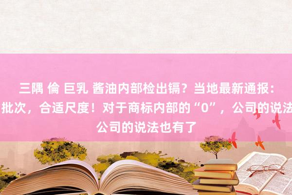 三隅 倫 巨乳 酱油内部检出镉？当地最新通报：抽检23批次，合适尺度！对于商标内部的“0”，公司的说法也有了